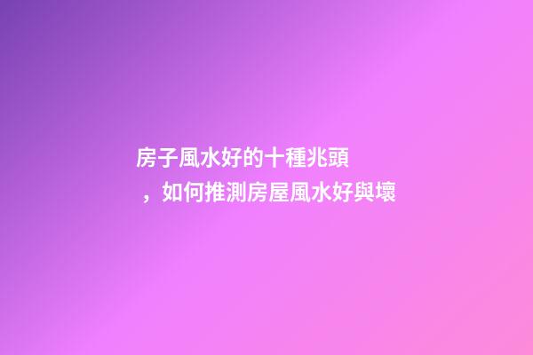房子風水好的十種兆頭，如何推測房屋風水好與壞